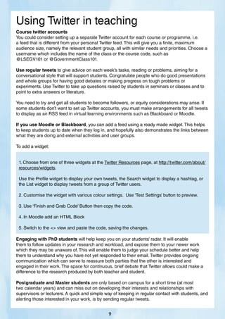 Course twitter accounts
You could consider setting up a separate Twitter account for each course or programme, i.e.
a feed that is different from your personal Twitter feed. This will give you a finite, maximum
audience size, namely the relevant student group, all with similar needs and priorities. Choose a
username which includes the name of the class or the course code, such as
@LSEGV101 or @GovernmentClass101.
Use regular tweets to give advice on each week’s tasks, reading or problems, aiming for a
conversational style that will support students. Congratulate people who do good presentations
and whole groups for having good debates or making progress on tough problems or
experiments. Use Twitter to take up questions raised by students in seminars or classes and to
point to extra answers or literature.
You need to try and get all students to become followers, or equity considerations may arise. If
some students don’t want to set up Twitter accounts, you must make arrangements for all tweets
to display as an RSS feed in virtual learning environments such as Blackboard or Moodle.
If you use Moodle or Blackboard, you can add a feed using a ready made widget. This helps
to keep students up to date when they log in, and hopefully also demonstrates the links between
what they are doing and external activities and user groups.
To add a widget:
Engaging with PhD students will help keep you on your students’ radar. It will enable
them to follow updates in your research and workload, and expose them to your newer work
which they may be unaware of. This will enable them to judge your schedule better and help
them to understand why you have not yet responded to their email. Twitter provides ongoing
communication which can serve to reassure both parties that the other is interested and
engaged in their work. The space for continuous, brief debate that Twitter allows could make a
difference to the research produced by both teacher and student.
Postgraduate and Master students are only based on campus for a short time (at most
two calendar years) and can miss out on developing their interests and relationships with
supervisors or lecturers. A quick and simple way of keeping in regular contact with students, and
alerting those interested in your work, is by sending regular tweets.
Using Twitter in teaching
9
1. Choose from one of three widgets at the Twitter Resources page, at http://twitter.com/about/
resources/widgets.
Use the Profile widget to display your own tweets, the Search widget to display a hashtag, or
the List widget to display tweets from a group of Twitter users.
2. Customise the widget with various colour settings. Use ‘Test Settings’ button to preview.
3. Use ‘Finish and Grab Code’ Button then copy the code.
4. In Moodle add an HTML Block
5. Switch to the  view and paste the code, saving the changes.
 