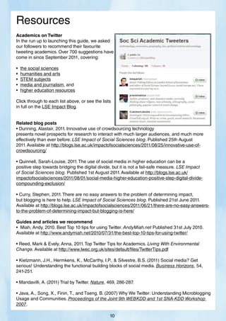 Resources
Academics on Twitter
In the run up to launching this guide, we asked
our followers to recommend their favourite
tweeting academics. Over 700 suggestions have
come in since September 2011, covering:
• the social sciences
• humanities and arts
• STEM subjects
• media and journalism, and
• higher education resources
Click through to each list above, or see the lists
in full on the LSE Impact Blog.
Related blog posts
• Dunning, Alastair, 2011. Innovative use of crowdsourcing technology
presents novel prospects for research to interact with much larger audiences, and much more
effectively than ever before. LSE Impact of Social Sciences blog. Published 25th August
2011. Available at http://blogs.lse.ac.uk/impactofsocialsciences/2011/08/25/innovative-use-of-
crowdsourcing/
• Quinnell, Sarah-Louise, 2011. The use of social media in higher education can be a
positive step towards bridging the digital divide, but it is not a fail-safe measure. LSE Impact
of Social Sciences blog. Published 1st August 2011. Available at http://blogs.lse.ac.uk/
impactofsocialsciences/2011/08/01/social-media-higher-education-positive-step-digital-divide-
compounding-exclusion/
• Curry, Stephen, 2011. There are no easy answers to the problem of determining impact,
but blogging is here to help. LSE Impact of Social Sciences blog. Published 21st June 2011.
Available at http://blogs.lse.ac.uk/impactofsocialsciences/2011/06/21/there-are-no-easy-answers-
to-the-problem-of-determining-impact-but-blogging-is-here/
Guides and articles we recommend
• Miah, Andy, 2010. Best Top 10 tips for using Twitter. AndyMiah.net Published 31st July 2010.
Available at http://www.andymiah.net/2010/07/31/the-best-top-10-tips-for-using-twitter/
• Reed, Mark  Evely, Anna, 2011. Top Twitter Tips for Academics. Living With Environmental
Change. Available at http://www.lwec.org.uk/sites/default/files/TwitterTips.pdf
• Kietzmann, J.H., Hermkens, K., McCarthy, I.P.,  Silvestre, B.S. (2011) Social media? Get
serious! Understanding the functional building blocks of social media. Business Horizons, 54,
241-251.
• Mandavilli, A. (2011) Trial by Twitter. Nature, 469, 286-287.
• Java, A., Song, X., Finin, T., and Tseng, B. (2007) Why We Twitter: Understanding Microblogging
Usage and Communities. Proceedings of the Joint 9th WEBKDD and 1st SNA-KDD Workshop
2007.
10
 