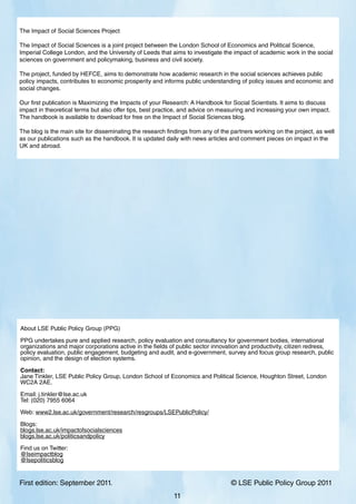 First edition: September 2011. 			 © LSE Public Policy Group 2011
11
The Impact of Social Sciences Project
The Impact of Social Sciences is a joint project between the London School of Economics and Political Science,
Imperial College London, and the University of Leeds that aims to investigate the impact of academic work in the social
sciences on government and policymaking, business and civil society.
The project, funded by HEFCE, aims to demonstrate how academic research in the social sciences achieves public
policy impacts, contributes to economic prosperity and informs public understanding of policy issues and economic and
social changes.
Our first publication is Maximizing the Impacts of your Research: A Handbook for Social Scientists. It aims to discuss
impact in theoretical terms but also offer tips, best practice, and advice on measuring and increasing your own impact.
The handbook is available to download for free on the Impact of Social Sciences blog.
The blog is the main site for disseminating the research findings from any of the partners working on the project, as well
as our publications such as the handbook. It is updated daily with news articles and comment pieces on impact in the
UK and abroad.
About LSE Public Policy Group (PPG)
PPG undertakes pure and applied research, policy evaluation and consultancy for government bodies, international
organizations and major corporations active in the fields of public sector innovation and productivity, citizen redress,
policy evaluation, public engagement, budgeting and audit, and e-government, survey and focus group research, public
opinion, and the design of election systems.
Contact:
Jane Tinkler, LSE Public Policy Group, London School of Economics and Political Science, Houghton Street, London
WC2A 2AE.
Email: j.tinkler@lse.ac.uk
Tel: (020) 7955 6064
Web: www2.lse.ac.uk/government/research/resgroups/LSEPublicPolicy/
Blogs:
blogs.lse.ac.uk/impactofsocialsciences
blogs.lse.ac.uk/politicsandpolicy
Find us on Twitter:
@lseimpactblog
@lsepoliticsblog
 