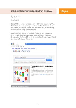 8
Step 4
http://goo.gl
Goo.gl URL shortener creates a shortened URL link of you existing URLs.
This is both useful for Tweeting a link because of the limits placed on
the number of characters a Tweet may contain but also for the tracking
features that the Goo.gl service provides.
As a Goo.gl user, you can log in to your Google account to view URL
history, traffic sources, referrers and visitor profiles for countries,
browsers and platforms. (If you do not have a Google account, you should
set one up before using the service.)
CREATE SHORT URLS FOR YOUR ONLINE OUTPUTS USING Goo.gl
10 – 15 mins
Google URL Shortener (http://goo.gl)
 