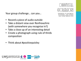 Your group challenge… can you…
• Record a piece of audio outside
• Take a distant view over Renfrewshire
(with somewhere you recognise in?)
• Take a close up of an interesting detail
• Create a photograph using rule of thirds
composition
• Think about #positivepaisley
 