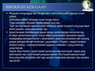 BIROKRASI KERAJAAN
 Penguasa menganggap dan menggunakan administrasi publik sebagai urusan
pribadi;
Administrasi adalah perluasan rumah tangga istana;
Tugas pelayanan ditujukan kepada pribadi sang raja;
“Gaji” dari raja kepada bawahan pada hakikatnya adalah anugerah yang juga dapat
ditarik sewaktu- waktu sekehendak raja;
 Aparat kerajaan dikembangkan sesuai dengan perkembangan kebutuhan raja.
Di dalam pemerintahan pusat, urusan dalam pemerintahan diserahkan kepada
empatpejabat setingkat menteri ( wedanalebet ) yang dikoordinasikan oleh seorang
pejabat setingkat Menteri Kordinator ) pepatihlebet ). Pejabat – pejabat kerajaan
tersebut masing – masingmembawahi pegawai ( abdidalem ) yang jumlahnya
cukup banyak.
Daerah diluar keraton, seperti daerah pantai raja menunjuk bupati –bupati yang
setia kepada raja untuk menjadi penguasa daerah. Para bupati biasanya bupati
lama yang telah ditaklukkan oleh raja, pemuka masyarakat setempat, atau saudara
raja sendiri.
 