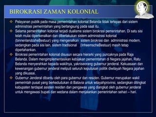 BIROKRASI ZAMAN KOLONIAL
 Pelayanan publik pada masa pemerintahan kolonial Belanda tidak terlepas dari sistem
administrasi pemerintahan yang berlangsung pada saat itu.
 Selama pemerintahan kolonial terjadi dualisme sistem birokrasi pemerintahan. Di satu sisi
telah mulai diperkenalkan dan diberlakukan sistem administrasi kolonial
(binnenlandcsheBestuur) yang mengenalkan sistem birokrasi dan administrasi modern,
sedangkan pada sisi lain, sistem tradisional (InheemscheBestuur) masih tetap
dipertahankan.
 Birokrasi pemerintahan kolonial disusun secara hierarki yang puncaknya pada Raja
Belanda. Dalam mengimplementasikan kebijakan pemerintahan di Negara jajahan, Ratu
Belanda menyerahkan kepada wakilnya, yakniseorang gubernur jenderal. Kekuasaan dan
kewenangan gubernur jenderal meliputi seluruh keputusan politik diwilayah Negara jajahan
yang dikuasai.
 Gubernur Jenderal dibantu oleh para gubernur dan residen. Gubernur merupakan wakil
pemerintah pusat yang berkedudukan di Batavia untuk wilayahprovinsi, sedangkan ditingkat
kabupaten terdapat asisten residen dan pengawas yang diangkat oleh gubernur jenderal
untuk mengawasi bupati dan wedana dalam menjalankan pemerintahan sehari – hari.
 