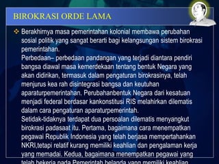 BIROKRASI ORDE LAMA
 Berakhirnya masa pemerintahan kolonial membawa perubahan
sosial politik yang sangat berarti bagi kelangsungan sistem birokrasi
pemerintahan.
Perbedaan– perbedaan pandangan yang terjadi diantara pendiri
bangsa diawal masa kemerdekaan tentang bentuk Negara yang
akan didirikan, termasuk dalam pengaturan birokrasinya, telah
menjurus kea rah disintegrasi bangsa dan keutuhan
aparaturpemerintahan. Perubahanbentuk Negara dari kesatuan
menjadi federal berdasar kankonstitusi RIS melahirkan dilematis
dalam cara pengaturan aparaturpemerintah.
Setidak-tidaknya terdapat dua persoalan dilematis menyangkut
birokrasi padasaat itu. Pertama, bagaimana cara menempatkan
pegawai Republik Indonesia yang telah berjasa mempertahankan
NKRI,tetapi relatif kurang memiliki keahlian dan pengalaman kerja
yang memadai. Kedua, bagaimana menempatkan pegawai yang
 