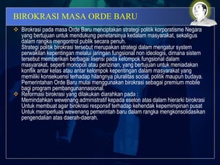 BIROKRASI MASA ORDE BARU
 Birokrasi pada masa Orde Baru menciptakan strategi politik korporatisme Negara
yang bertujuan untuk mendukung penetarsinya kedalam masyarakat, sekaligus
dalam rangka mengontrol publik secara penuh.
Strategi politik birokrasi tersebut merupakan strategi dalam mengatur system
perwakilan kepentingan melalui jaringan fungsional non ideologis, dimana sistem
tersebut memberikan berbagai lisensi pada kelompok fungsional dalam
masyarakat, seperti monopoli atau perizinan, yang bertujuan untuk meniadakan
konflik antar kelas atau antar kelompok kepentingan dalam masyarakat yang
memiliki konsekuensi terhadap hilangnya pluralitas social, politik maupun budaya.
Pemerintahan Orde Baru mulai menggunakan birokrasi sebagai premium mobile
bagi program pembangunannasional.
 Reformasi birokrasi yang dilakukan diarahkan pada :
Memindahkan wewenang administratif kepada eselon atas dalam hierarki birokrasi
Untuk membuat agar birokrasi responsif terhadap kehendak kepemimpinan pusat
Untuk memperluas wewenang pemerintah baru dalam rangka mengkonsolidasikan
pengendalian atas daerah-daerah.
 