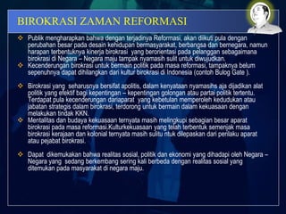 BIROKRASI ZAMAN REFORMASI
 Publik mengharapkan bahwa dengan terjadinya Reformasi, akan diikuti pula dengan
perubahan besar pada desain kehidupan bermasyarakat, berbangsa dan bernegara, namun
harapan terbentuknya kinerja birokrasi yang berorientasi pada pelanggan sebagaimana
birokrasi di Negara – Negara maju tampak nyamasih sulit untuk diwujudkan.
 Kecenderungan birokrasi untuk bermain politik pada masa reformasi, tampaknya belum
sepenuhnya dapat dihilangkan dari kultur birokrasi di Indonesia (contoh Bulog Gate ).
 Birokrasi yang seharusnya bersifat apolitis, dalam kenyataan nyamasihs aja dijadikan alat
politik yang efektif bagi kepentingan – kepentingan golongan atau partai politik tertentu.
Terdapat pula kecenderungan dariaparat yang kebetulan memperoleh kedudukan atau
jabatan strategis dalam birokrasi, terdorong untuk bermain dalam kekuasaan dengan
melakukan tindak KKN.
 Mentalitas dan budaya kekuasaan ternyata masih melingkupi sebagian besar aparat
birokrasi pada masa reformasi.Kulturkekuasaan yang telah terbentuk semenjak masa
birokrasi kerajaan dan kolonial ternyata masih sulitu ntuk dilepaskan dari perilaku aparat
atau pejabat birokrasi.
 Dapat dikemukakan bahwa realitas sosial, politik dan ekonomi yang dihadapi oleh Negara –
Negara yang sedang berkembang sering kali berbeda dengan realitas sosial yang
ditemukan pada masyarakat di negara maju.
 