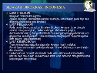 SEJARAH BIROKRASI INDONESIA
 MASA KERAJAAN
Kerajaan maritim dan agraris
Agraris dominan (pemusatan sumber ekonomi, kehormatan pada raja dan
didistribusikan pada para birokrat)
 MASA PENJAJAHAN
Pada jaman belanda struktur & sistem birokrasi kerajaan tidak dirubah
selama menguntungkan, berbeda dengan abdi dalem, priyayi
(birokratbelanda) yg diangkat belanda dan mengadopsi gaya belanda tapi
gayafeodal kemasyarakat. Timbul ketidaksenangan para nasionalis pada
para priyayi (birokratbelanda)
 MASA KEMERDEKAAN
Transformasi gaya-gaya kerajaan dan kolonial masih melekat
Posisi dan status masih berkaitan dengan hirarki, abdi negara, sentralistis
dan ritualitas.
 Perbedaannya birokrat tdk berada pada kelas istimewa karena terlalu
banyak dan penurunan kemakmuran serta terus menerus mengalami krisis
kepercayaan masyarakat
 