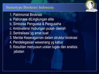 Stereotype Birokrasi Indonesia
1. Patrimonial Birokrasi
a. Patronase diLingkungan elite
b. Simbiosa Penguasa & Pengusaha
c. Ambivalensi Hubungan pusat- daerah
2. Sentralisasi yg amat kuat
3. Menilai Keseragaman dalam struktur birokrasi
4. Pendelegasian wewenang yg kabur
5. Kesulitan menyusun uraian tugas dan analisis
jabatan
 