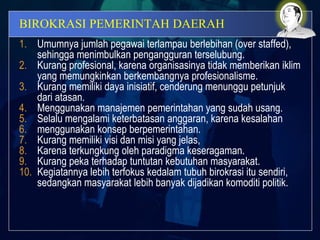 BIROKRASI PEMERINTAH DAERAH
1. Umumnya jumlah pegawai terlampau berlebihan (over staffed),
sehingga menimbulkan pengangguran terselubung.
2. Kurang profesional, karena organisasinya tidak memberikan iklim
yang memungkinkan berkembangnya profesionalisme.
3. Kurang memiliki daya inisiatif, cenderung menunggu petunjuk
dari atasan.
4. Menggunakan manajemen pemerintahan yang sudah usang.
5. Selalu mengalami keterbatasan anggaran, karena kesalahan
6. menggunakan konsep berpemerintahan.
7. Kurang memiliki visi dan misi yang jelas,
8. Karena terkungkung oleh paradigma keseragaman.
9. Kurang peka terhadap tuntutan kebutuhan masyarakat.
10. Kegiatannya lebih terfokus kedalam tubuh birokrasi itu sendiri,
sedangkan masyarakat lebih banyak dijadikan komoditi politik.
 