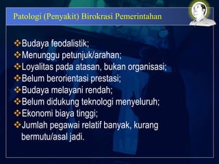 Patologi (Penyakit) Birokrasi Pemerintahan
Budaya feodalistik;
Menunggu petunjuk/arahan;
Loyalitas pada atasan, bukan organisasi;
Belum berorientasi prestasi;
Budaya melayani rendah;
Belum didukung teknologi menyeluruh;
Ekonomi biaya tinggi;
Jumlah pegawai relatif banyak, kurang
bermutu/asal jadi.
 