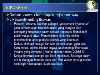 BIROKRASI
Dari kata bureau ( burra, taplak meja), dan cracy.
3 Perspektif tentang Birokrasi:
1. Pertama, birokrasi diartikan sebagai “government by bureaus”
yaitu pemerintahan biro oleh aparat yang diangkat oleh
pemegang kekuasaan dalam sebuah organisasi formal, baik
publik maupun privat. Pemerintahan birokratik adalah
pemerintahan tanpa partisipasi pihak yang-diperintah.
2. Kedua, birokrasi sebagai karakter pemerintahan, yaitu, sifat
kaku,macet, berliku-liku dan segala tuduhan negatif terhadap
instansi yang berkuasa ( Kramer dalam Ndraha, 2003;513).
3. Ketiga, birokrasi sebagai tipe ideal organisasi. Biasanya dalam
arti ini dianggap bermula pada teori Max Weber tentang konsep
sosiologik rasionalisasi aktivitas kolektif.
 