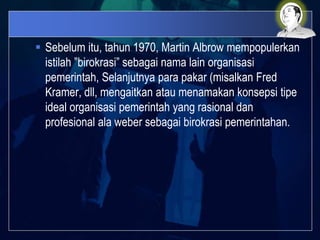  Sebelum itu, tahun 1970, Martin Albrow mempopulerkan
istilah ”birokrasi” sebagai nama lain organisasi
pemerintah, Selanjutnya para pakar (misalkan Fred
Kramer, dll, mengaitkan atau menamakan konsepsi tipe
ideal organisasi pemerintah yang rasional dan
profesional ala weber sebagai birokrasi pemerintahan.
 