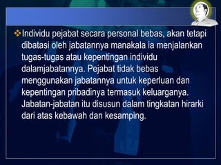 Individu pejabat secara personal bebas, akan tetapi
dibatasi oleh jabatannya manakala ia menjalankan
tugas-tugas atau kepentingan individu
dalamjabatannya. Pejabat tidak bebas
menggunakan jabatannya untuk keperluan dan
kepentingan pribadinya termasuk keluarganya.
Jabatan-jabatan itu disusun dalam tingkatan hirarki
dari atas kebawah dan kesamping.
 