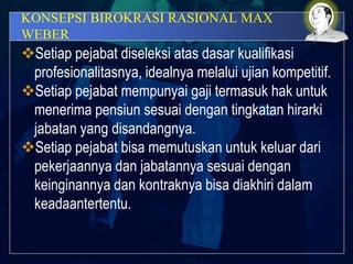 KONSEPSI BIROKRASI RASIONAL MAX
WEBER
Setiap pejabat diseleksi atas dasar kualifikasi
profesionalitasnya, idealnya melalui ujian kompetitif.
Setiap pejabat mempunyai gaji termasuk hak untuk
menerima pensiun sesuai dengan tingkatan hirarki
jabatan yang disandangnya.
Setiap pejabat bisa memutuskan untuk keluar dari
pekerjaannya dan jabatannya sesuai dengan
keinginannya dan kontraknya bisa diakhiri dalam
keadaantertentu.
 