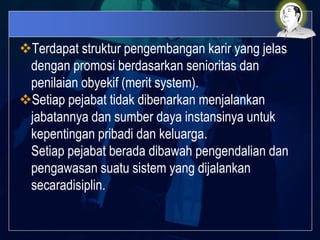 Terdapat struktur pengembangan karir yang jelas
dengan promosi berdasarkan senioritas dan
penilaian obyekif (merit system).
Setiap pejabat tidak dibenarkan menjalankan
jabatannya dan sumber daya instansinya untuk
kepentingan pribadi dan keluarga.
Setiap pejabat berada dibawah pengendalian dan
pengawasan suatu sistem yang dijalankan
secaradisiplin.
 