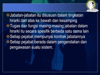 Jabatan-jabatan itu disususn dalam tingkatan
hirarki dari atas ke bawah dan kesamping
Tugas dan fungsi masing-masing jabatan dalam
hirarki itu secara spesifik berbeda satu sama lain
Setiap pejabat mempunyai kontrak jabatannya
Setiap pejabat berada dalam pengendalian dan
pengawasan suatu sistem.
 