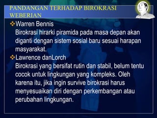 PANDANGAN TERHADAP BIROKRASI
WEBERIAN
Warren Bennis
Birokrasi hirarki piramida pada masa depan akan
diganti dengan sistem sosial baru sesuai harapan
masyarakat.
Lawrence danLorch
Birokrasi yang bersifat rutin dan stabil, belum tentu
cocok untuk lingkungan yang kompleks. Oleh
karena itu, jika ingin survive birokrasi harus
menyesuaikan diri dengan perkembangan atau
perubahan lingkungan.
 