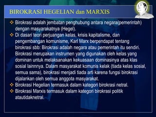 BIROKRASI HEGELIAN dan MARXIS
 Birokrasi adalah jembatan penghubung antara negara(pemerintah)
dengan masyarakatnya (Hegel).
 Di dasari teori perjuangan kelas, krisis kapitalisme, dan
pengembangan komunisme, Karl Marx berpendapat tentang
birokrasi sbb: Birokrasi adalah negara atau pemerintah itu sendiri.
Birokrasi merupakan instrumen yang digunakan oleh kelas yang
dominan untuk melaksanakan kekuasaan dominasinya atas klas
sosial lainnnya. Dalam masyarakat komunis kelak (tiada kelas sosial,
semua sama), birokrasi menjadi tiada arti karena fungsi birokrasi
dijalankan oleh semua anggota masyarakat.
 Birokrasi Hegelian termasuk dalam kategori birokrasi netral.
 Birokrasi Marxis termasuk dalam kategori birokrasi politik
atautidaknetral.
 