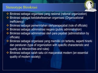 Stereotype Birokrasi
 Birokrasi sebagai organisasi yang rasional (rational organization)
 Birokrasi sebagai ketidakefeseinan organisasi (Organizational
inefficiency)
 Birokrasi sebagai pemerintahan olehparapejabat (rule of officials)
 Birokrasi sebagai administrasi negara (public administration)
 Birokrasi sebagai administrasi oleh para pejabat (administration by
officials)
 Birokrasi sebagai organisasi yang memiliki ciri tertentu, seperti hirarki
dan peraturan (type of organization with specific characteristic and
quality as khierarchies and rules)
 Birokrasi sebagai salah satu ciri masyarakat modern (an essential
quality of modern society)
 