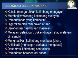 BIROKRASI DAVID OSBORNE
Katalis (mengarahkan ketimbang mengayuh)
Memberi wewenang ketimbang melayani.
Pemerintahan yang kompetitif.
Digerakan oleh misi bukan aturan.
Berorientasi hasil bukan masukan.
Melayani pelanggan, bukan dilayani atau melayani
diri sendiri.
Menghasilkan ketimbang membelanjakan.
Antisipatif (mencegah daripada mengobati)
Desentrasi ketimbang sentralisasi
Pemerintah berorientasi pasar.
 