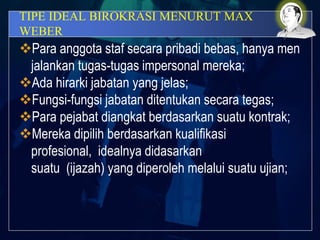 TIPE IDEAL BIROKRASI MENURUT MAX
WEBER
Para anggota staf secara pribadi bebas, hanya men
jalankan tugas-tugas impersonal mereka;
Ada hirarki jabatan yang jelas;
Fungsi-fungsi jabatan ditentukan secara tegas;
Para pejabat diangkat berdasarkan suatu kontrak;
Mereka dipilih berdasarkan kualifikasi
profesional, idealnya didasarkan
suatu (ijazah) yang diperoleh melalui suatu ujian;
 