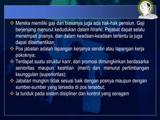  Mereka memiliki gaji dan biasanya juga ada hak-hak pensiun. Gaji
berjenjang menurut kedudukan dalam hirarki. Pejabat dapat selalu
menempati posnya, dan dalam keadaan-keadaan tertentu ia juga
dapat diberhentikan;
 Pos jabatan adalah lapangan kerjanya sendiri atau lapangan kerja
pokoknya;
 Terdapat suatu struktur karir, dan promosi dimungkinkan berdasarka
senioritas maupun keahlian (merit) dan menurut pertimbangan
keunggulan (superioritas);
 Jabatan mungkin tidak sesuai baik dengan posnya maupun dengan
sumber-sumber yang tersedia di pos tersebut;
 Ia tunduk pada sistem disipliner dan kontrol yang seragam
 