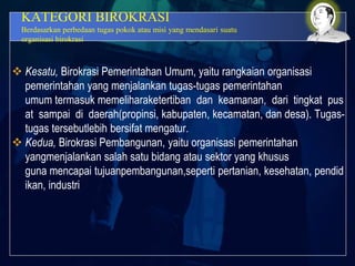 KATEGORI BIROKRASI
Berdasarkan perbedaan tugas pokok atau misi yang mendasari suatu
organisasi birokrasi
 Kesatu, Birokrasi Pemerintahan Umum, yaitu rangkaian organisasi
pemerintahan yang menjalankan tugas-tugas pemerintahan
umum termasuk memeliharaketertiban dan keamanan, dari tingkat pus
at sampai di daerah(propinsi, kabupaten, kecamatan, dan desa). Tugas-
tugas tersebutlebih bersifat mengatur.
 Kedua, Birokrasi Pembangunan, yaitu organisasi pemerintahan
yangmenjalankan salah satu bidang atau sektor yang khusus
guna mencapai tujuanpembangunan,seperti pertanian, kesehatan, pendid
ikan, industri
 