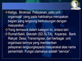 Ketiga, Birokrasi Pelayanan, yaitu unit
organisasi yang pada hakikatnya merupakan
bagian yang langsung berhubungan dengan
masyarakat.
Yang termasuk dalam kategori ini, antara lain:
RumahSakit, Sekolah (SD,SLTA), Koperasi, Bank
Rakyat Desa, Transmigrasi, dan berbagai unit
organisasi lainnya yang memberikan
pelayanan langsungkepada masyarakat atas nama
pemerintah. Fungsi utamanya adalah “service”.
 