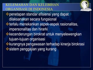 KELEMAHAN DAN KELEBIHAN
ORGANISASI DI INDONESIA
penetapan standar efisiensi yang dapat
dilaksanakan secara fungsional
terlalu menekankan aspek-aspek rasionalitas,
impersonalitas dan hirarki
kecenderungan birokrat untuk menyelewengkan
tujuan-tujuan organisasi
kurangnya pengawasan terhadap kinerja birokrasi
sistem penggajian yang kurang
 