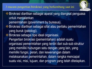 3 macam pengertian birokrasi yang berkembang saat ini
Birokrasi diartikan sebagai aparat yang diangkat penguasa
untuk menjalankan
pemerintahan (government by bureaus).
Birokrasi diartikan sebagai sifat atau perilaku pemerintahan
yang buruk (patologi).
Birokrasi sebagai tipe ideal organisasi.
Pengertian birokrasi (pemerintahan) adalah suatu
organisasi pemerintahan yang terdiri dari sub-sub struktur
yang memiliki hubungan satu dengan yang lain, yang
memiliki fungsi, peran, dan kewenangan dalam
melaksanakan pemerintahan, dalam rangka mencapai
suatu visi, misi, tujuan, dan program yang telah ditetapkan.
 