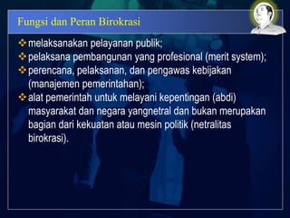 Fungsi dan Peran Birokrasi
melaksanakan pelayanan publik;
pelaksana pembangunan yang profesional (merit system);
perencana, pelaksanan, dan pengawas kebijakan
(manajemen pemerintahan);
alat pemerintah untuk melayani kepentingan (abdi)
masyarakat dan negara yangnetral dan bukan merupakan
bagian dari kekuatan atau mesin politik (netralitas
birokrasi).
 
