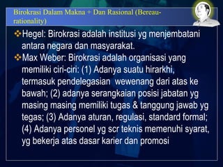 Birokrasi Dalam Makna + Dan Rasional (Bereau-
rationality)
Hegel: Birokrasi adalah institusi yg menjembatani
antara negara dan masyarakat.
Max Weber: Birokrasi adalah organisasi yang
memiliki ciri-ciri: (1) Adanya suatu hirarkhi,
termasuk pendelegasian wewenang dari atas ke
bawah; (2) adanya serangkaian posisi jabatan yg
masing masing memiliki tugas & tanggung jawab yg
tegas; (3) Adanya aturan, regulasi, standard formal;
(4) Adanya personel yg scr teknis memenuhi syarat,
yg bekerja atas dasar karier dan promosi
 