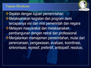 Tujuan Birokrasi
Sejalan dengan tujuan pemerintahan
Melaksanakan kegiatan dan program demi
tercapainya visi dan misi pemerintah dan negara
Melayani masyarakat dan melaksanakan
pembangunan dengan netral dan professional
Menjalankan mamajemen pemerintahan, mulai dari
perencanaan, pengawasan, evaluasi, koordinasi,
sinkronisasi, represif, prefentif, antisipatif, resolusi,
 