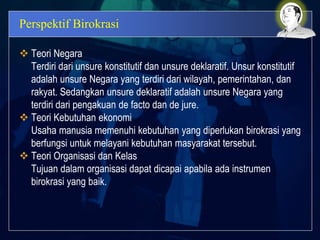 Perspektif Birokrasi
 Teori Negara
Terdiri dari unsure konstitutif dan unsure deklaratif. Unsur konstitutif
adalah unsure Negara yang terdiri dari wilayah, pemerintahan, dan
rakyat. Sedangkan unsure deklaratif adalah unsure Negara yang
terdiri dari pengakuan de facto dan de jure.
 Teori Kebutuhan ekonomi
Usaha manusia memenuhi kebutuhan yang diperlukan birokrasi yang
berfungsi untuk melayani kebutuhan masyarakat tersebut.
 Teori Organisasi dan Kelas
Tujuan dalam organisasi dapat dicapai apabila ada instrumen
birokrasi yang baik.
 