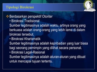 Tipologi Birokrasi
Berdasarkan perspektif Otoriter
• Birokrasi Tradisional
Sumber legitimasinya adalah waktu, artinya orang yang
berkuasa adalah orang-orang yang lebih lama di dalam
birokrasi tersebut.
• Birokrasi Kharismatik
Sumber legitimasinya adalah kepribadian yang luar biasa
bagi seorang pemimpin yang dilihat secara personal.
• Birokrasi Legal-Rasional
Sumber legitimasinya adalah aturan-aturan yang dibuat
untuk mencapai tujuan tertentu.
 