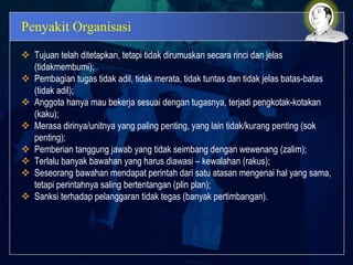 Penyakit Organisasi
 Tujuan telah ditetapkan, tetapi tidak dirumuskan secara rinci dan jelas
(tidakmembumi);
 Pembagian tugas tidak adil, tidak merata, tidak tuntas dan tidak jelas batas-batas
(tidak adil);
 Anggota hanya mau bekerja sesuai dengan tugasnya, terjadi pengkotak-kotakan
(kaku);
 Merasa dirinya/unitnya yang paling penting, yang lain tidak/kurang penting (sok
penting);
 Pemberian tanggung jawab yang tidak seimbang dengan wewenang (zalim);
 Terlalu banyak bawahan yang harus diawasi – kewalahan (rakus);
 Seseorang bawahan mendapat perintah dari satu atasan mengenai hal yang sama,
tetapi perintahnya saling bertentangan (plin plan);
 Sanksi terhadap pelanggaran tidak tegas (banyak pertimbangan).
 