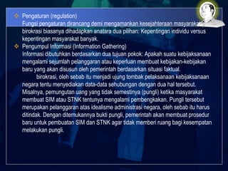  Pengaturan (regulation)
Fungsi pengaturan dirancang demi mengamankan kesejahteraan masyarakat.
birokrasi biasanya dihadapkan anatara dua pilihan: Kepentingan individu versus
kepentingan masyarakat banyak.
 Pengumpul Informasi (Information Gathering)
Informasi dibutuhkan berdasarkan dua tujuan pokok: Apakah suatu kebijaksanaan
mengalami sejumlah pelanggaran atau keperluan membuat kebijakan-kebijakan
baru yang akan disusun oleh pemerintah berdasarkan situasi faktual.
birokrasi, oleh sebab itu menjadi ujung tombak pelaksanaan kebijaksanaan
negara tentu menyediakan data-data sehubungan dengan dua hal tersebut.
Misalnya, pemungutan uang yang tidak semestinya (pungli) ketika masyarakat
membuat SIM atau STNK tentunya mengalami pembengkakan. Pungli tersebut
merupakan pelanggaran atas idealisme administrasi negara, oleh sebab itu harus
ditindak. Dengan ditemukannya bukti pungli, pemerintah akan membuat prosedur
baru untuk pembuatan SIM dan STNK agar tidak memberi ruang bagi kesempatan
melakukan pungli.
 