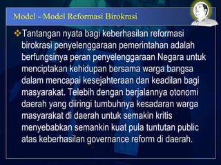 Model - Model Reformasi Birokrasi
Tantangan nyata bagi keberhasilan reformasi
birokrasi penyelenggaraan pemerintahan adalah
berfungsinya peran penyelenggaraan Negara untuk
menciptakan kehidupan bersama warga bangsa
dalam mencapai kesejahteraan dan keadilan bagi
masyarakat. Telebih dengan berjalannya otonomi
daerah yang diiringi tumbuhnya kesadaran warga
masyarakat di daerah untuk semakin kritis
menyebabkan semankin kuat pula tuntutan public
atas keberhasilan governance reform di daerah.
 