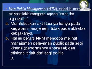 • New Public Management (NPM), model ini memiliki
ciri yang lebih mengarah kepada “inside the
organization”
a. Memfokuskan aktifitasnya hanya pada
kegiatan manajemen, tidak pada aktivitas
kebijakanya.
b. Hal ini berarti NPM mencoba melihat
manajemen pelayanan publik pada segi
kinerja (performance appraisal) dan
efisiensi tidak dari segi politis.
c.
 