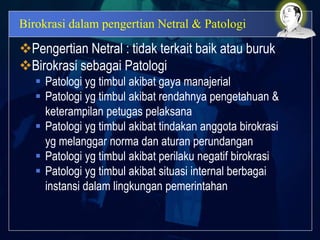 Birokrasi dalam pengertian Netral & Patologi
Pengertian Netral : tidak terkait baik atau buruk
Birokrasi sebagai Patologi
 Patologi yg timbul akibat gaya manajerial
 Patologi yg timbul akibat rendahnya pengetahuan &
keterampilan petugas pelaksana
 Patologi yg timbul akibat tindakan anggota birokrasi
yg melanggar norma dan aturan perundangan
 Patologi yg timbul akibat perilaku negatif birokrasi
 Patologi yg timbul akibat situasi internal berbagai
instansi dalam lingkungan pemerintahan
 