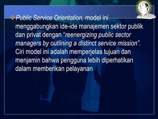 Public Service Orientation, model ini
menggabungkan ide-ide manajemen sektor publik
dan privat dengan “reenergizing public sector
managers by outlining a distinct service mission”.
Ciri model ini adalah memperjelas tujuan dan
menjamin bahwa pengguna lebih diperhatikan
dalam memberikan pelayanan
 