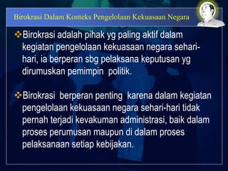 Birokrasi Dalam Konteks Pengelolaan Kekuasaan Negara
Birokrasi adalah pihak yg paling aktif dalam
kegiatan pengelolaan kekuasaan negara sehari-
hari, ia berperan sbg pelaksana keputusan yg
dirumuskan pemimpin politik.
Birokrasi berperan penting karena dalam kegiatan
pengelolaan kekuasaan negara sehari-hari tidak
pernah terjadi kevakuman administrasi, baik dalam
proses perumusan maupun di dalam proses
pelaksanaan setiap kebijakan.
 