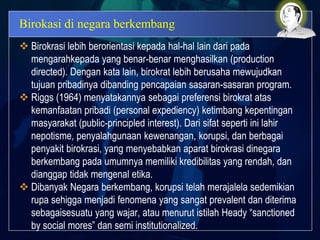 Birokasi di negara berkembang
 Birokrasi lebih berorientasi kepada hal-hal lain dari pada
mengarahkepada yang benar-benar menghasilkan (production
directed). Dengan kata lain, birokrat lebih berusaha mewujudkan
tujuan pribadinya dibanding pencapaian sasaran-sasaran program.
 Riggs (1964) menyatakannya sebagai preferensi birokrat atas
kemanfaatan pribadi (personal expediency) ketimbang kepentingan
masyarakat (public-principled interest). Dari sifat seperti ini lahir
nepotisme, penyalahgunaan kewenangan, korupsi, dan berbagai
penyakit birokrasi, yang menyebabkan aparat birokrasi dinegara
berkembang pada umumnya memiliki kredibilitas yang rendah, dan
dianggap tidak mengenal etika.
 Dibanyak Negara berkembang, korupsi telah merajalela sedemikian
rupa sehigga menjadi fenomena yang sangat prevalent dan diterima
sebagaisesuatu yang wajar, atau menurut istilah Heady “sanctioned
by social mores” dan semi institutionalized.
 