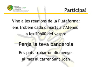 Participa! Vine a les reunions de la Plataforma: ens trobem cada dimarts a l’Ateneu  a les 20h00 del vespre Ens pots trobar un diumenge  al mes al carrer Sant Joan Penja la teva banderola 