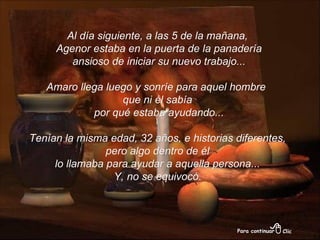 Al día siguiente, a las 5 de la mañana, Agenor estaba en la puerta de la panadería ansioso de iniciar su nuevo trabajo... Amaro llega luego y sonríe para aquel hombre  que ni él sabía por qué estaba ayudando... Tenían la misma edad, 32 años, e historias diferentes, pero algo dentro de él  lo llamaba para ayudar a aquella persona... Y, no se equivocó.   