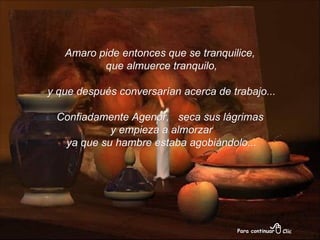 Amaro pide entonces que se tranquilice, que almuerce tranquilo, y que después conversarían acerca de trabajo... Confiadamente Agenor,  seca sus lágrimas y empieza a almorzar ya que su hambre estaba agobiándolo... 