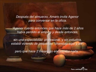 Después del almuerzo, Amaro invita Agenor para conversar en la oficia. Agenor cuenta entonces que hace más de 2 años había perdido el empleo y desde entonces, sin una especialidad  profesional, y sin estudios, estaba viviendo de pequeñas "chambas aquí y allí", pero que hace 2 meses no encontraba nada... 