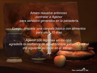 Amaro resuelve entonces  contratar a Agenor para servicios generales en la panadería. Luego,  prepara  una canasta básica con alimentos para unos 15 días. Agenor con lágrimas en los ojos  agradece la confianza de aquel hombre y marca para el día siguiente su inicio en el trabajo... 