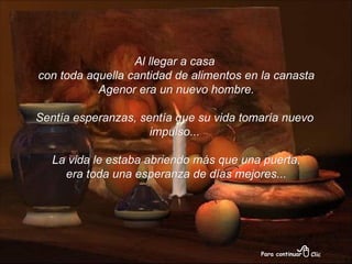 Al llegar a casa con toda aquella cantidad de alimentos en la canasta Agenor era un nuevo hombre. Sentía esperanzas, sentía que su vida tomaría nuevo impulso... La vida le estaba abriendo más que una puerta, era toda una esperanza de días mejores... 