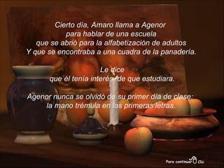 Cierto día, Amaro llama a Agenor  para hablar de una escuela que se abrió para la alfabetización de adultos  Y que se encontraba a una cuadra de la panadería. Le dice que él tenía interés  de que estudiara. Agenor nunca se olvidó de su primer día de clase:  la mano trémula en las primeras letras. 
